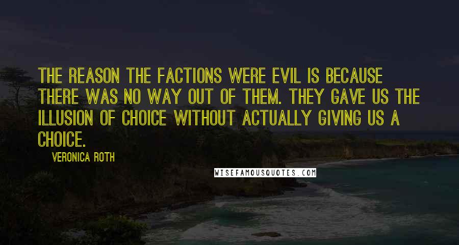 Veronica Roth Quotes: The reason the factions were evil is because there was no way out of them. They gave us the illusion of choice without actually giving us a choice.