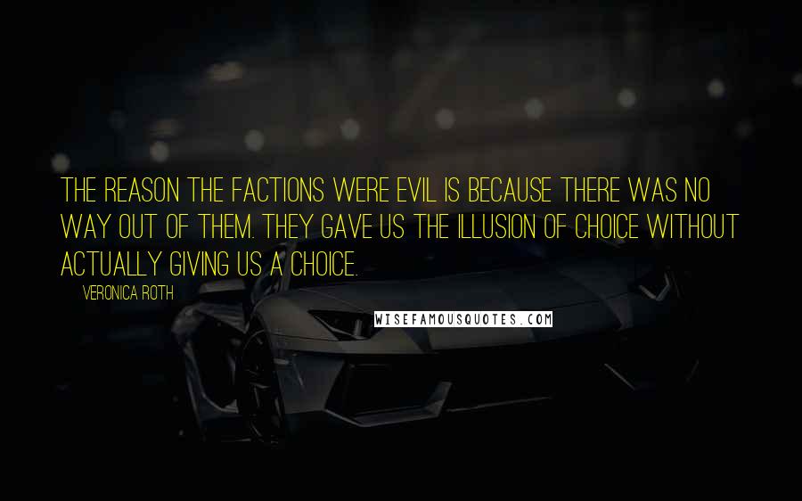 Veronica Roth Quotes: The reason the factions were evil is because there was no way out of them. They gave us the illusion of choice without actually giving us a choice.