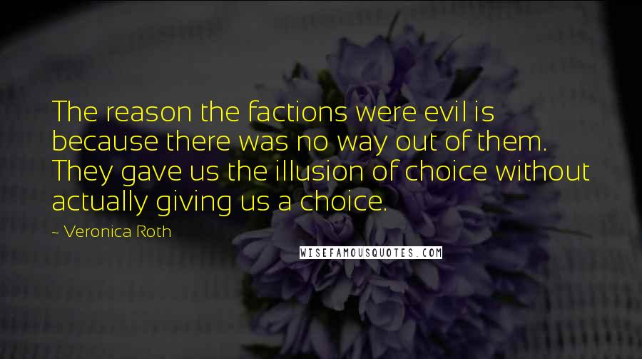 Veronica Roth Quotes: The reason the factions were evil is because there was no way out of them. They gave us the illusion of choice without actually giving us a choice.