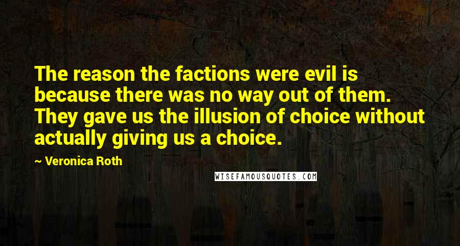 Veronica Roth Quotes: The reason the factions were evil is because there was no way out of them. They gave us the illusion of choice without actually giving us a choice.