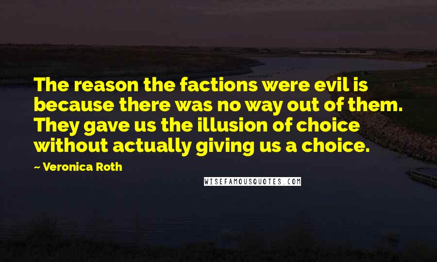 Veronica Roth Quotes: The reason the factions were evil is because there was no way out of them. They gave us the illusion of choice without actually giving us a choice.