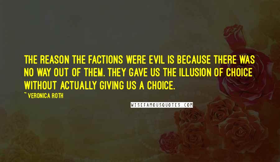 Veronica Roth Quotes: The reason the factions were evil is because there was no way out of them. They gave us the illusion of choice without actually giving us a choice.
