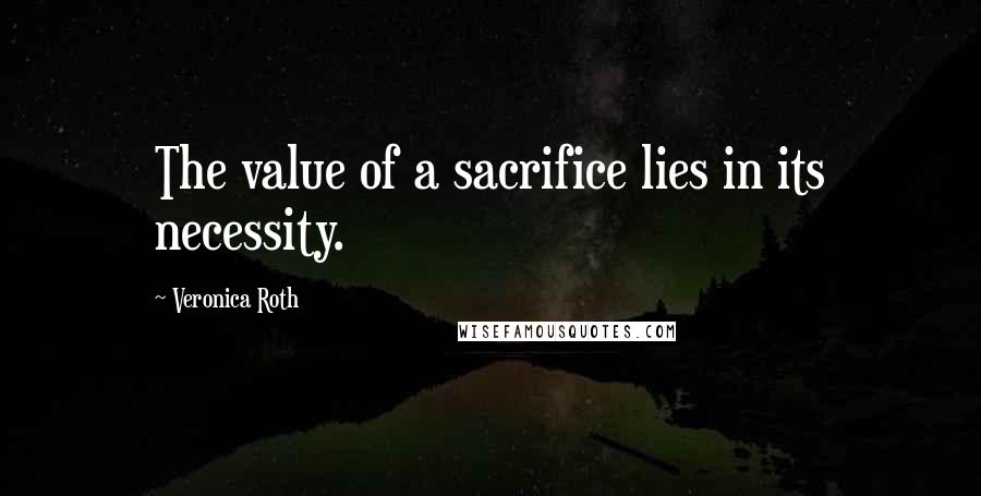 Veronica Roth Quotes: The value of a sacrifice lies in its necessity.