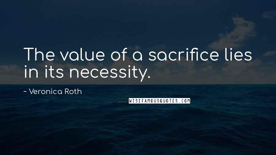 Veronica Roth Quotes: The value of a sacrifice lies in its necessity.