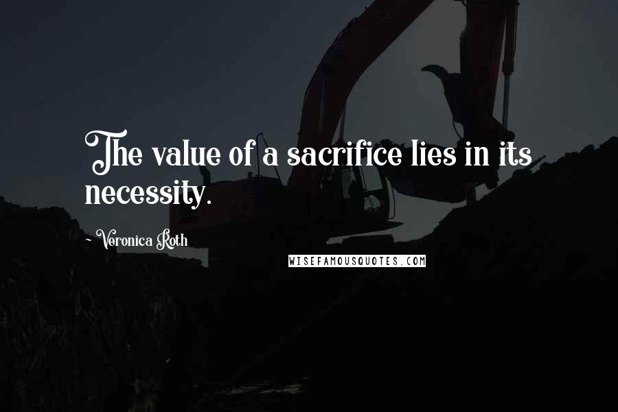 Veronica Roth Quotes: The value of a sacrifice lies in its necessity.