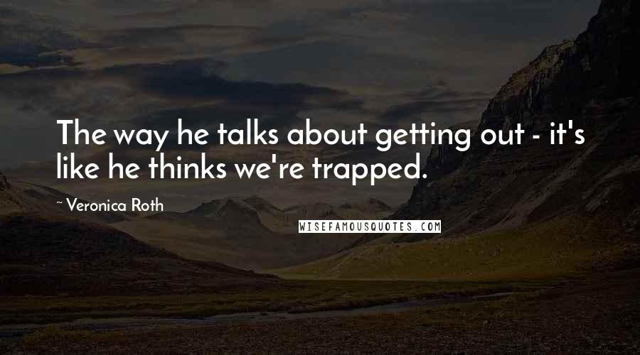 Veronica Roth Quotes: The way he talks about getting out - it's like he thinks we're trapped.