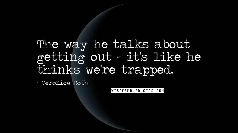 Veronica Roth Quotes: The way he talks about getting out - it's like he thinks we're trapped.