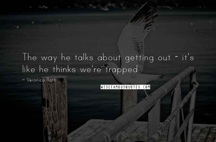 Veronica Roth Quotes: The way he talks about getting out - it's like he thinks we're trapped.