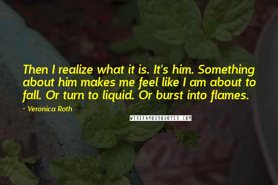 Veronica Roth Quotes: Then I realize what it is. It's him. Something about him makes me feel like I am about to fall. Or turn to liquid. Or burst into flames.