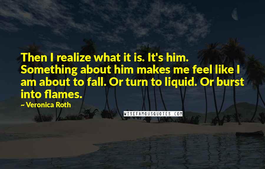 Veronica Roth Quotes: Then I realize what it is. It's him. Something about him makes me feel like I am about to fall. Or turn to liquid. Or burst into flames.