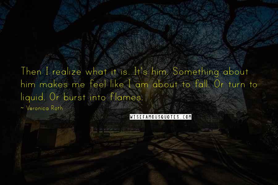 Veronica Roth Quotes: Then I realize what it is. It's him. Something about him makes me feel like I am about to fall. Or turn to liquid. Or burst into flames.