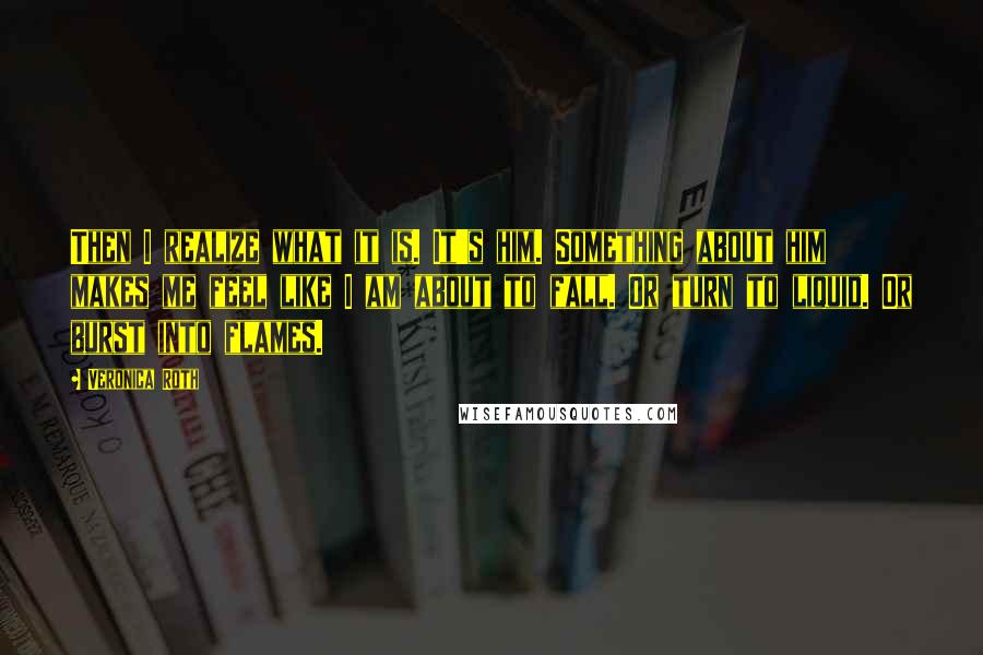 Veronica Roth Quotes: Then I realize what it is. It's him. Something about him makes me feel like I am about to fall. Or turn to liquid. Or burst into flames.