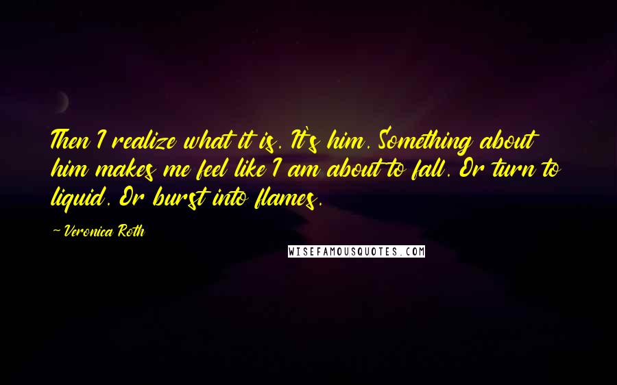 Veronica Roth Quotes: Then I realize what it is. It's him. Something about him makes me feel like I am about to fall. Or turn to liquid. Or burst into flames.