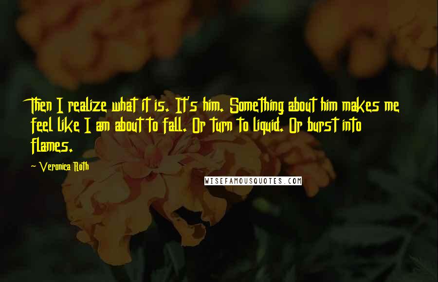 Veronica Roth Quotes: Then I realize what it is. It's him. Something about him makes me feel like I am about to fall. Or turn to liquid. Or burst into flames.
