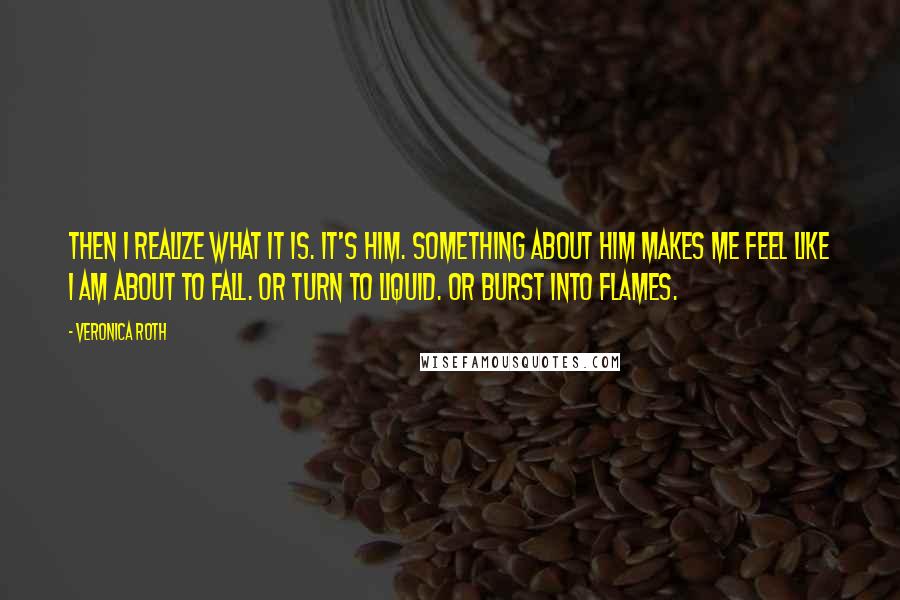 Veronica Roth Quotes: Then I realize what it is. It's him. Something about him makes me feel like I am about to fall. Or turn to liquid. Or burst into flames.