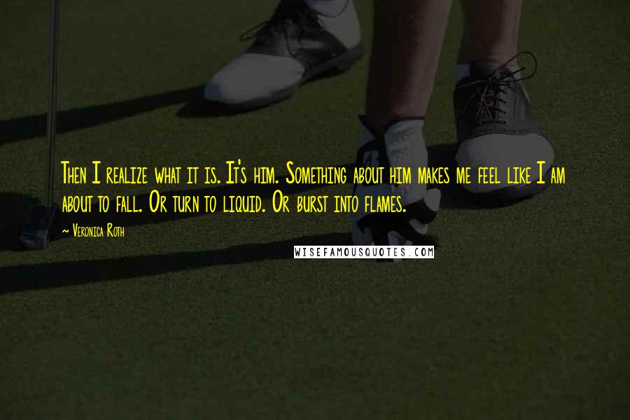 Veronica Roth Quotes: Then I realize what it is. It's him. Something about him makes me feel like I am about to fall. Or turn to liquid. Or burst into flames.