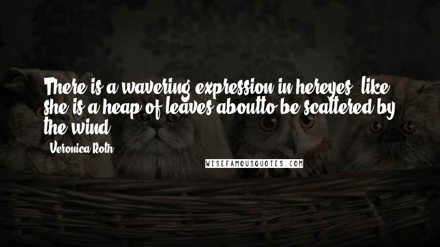 Veronica Roth Quotes: There is a wavering expression in hereyes, like she is a heap of leaves aboutto be scattered by the wind