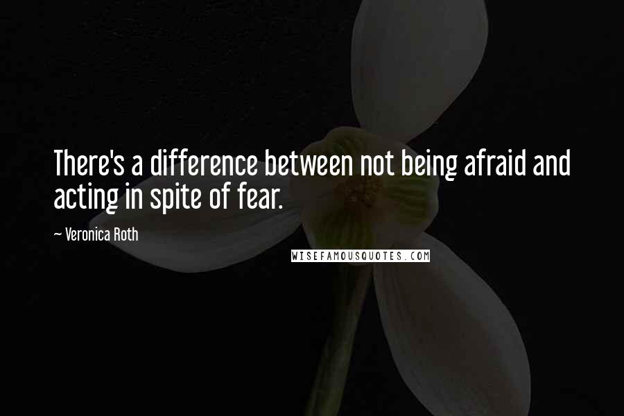 Veronica Roth Quotes: There's a difference between not being afraid and acting in spite of fear.