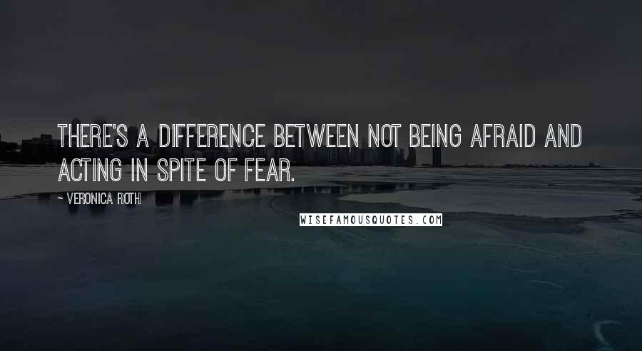 Veronica Roth Quotes: There's a difference between not being afraid and acting in spite of fear.