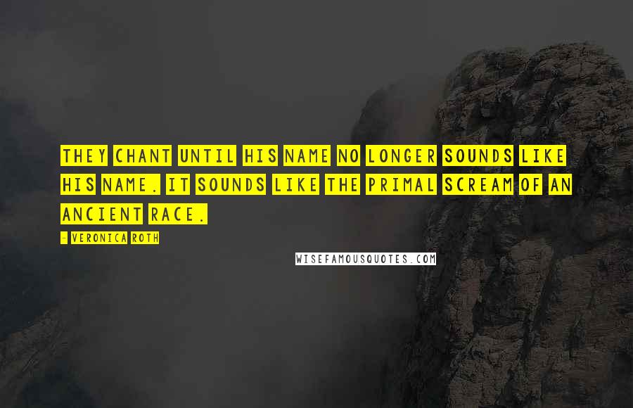 Veronica Roth Quotes: They chant until his name no longer sounds like his name. It sounds like the primal scream of an ancient race.