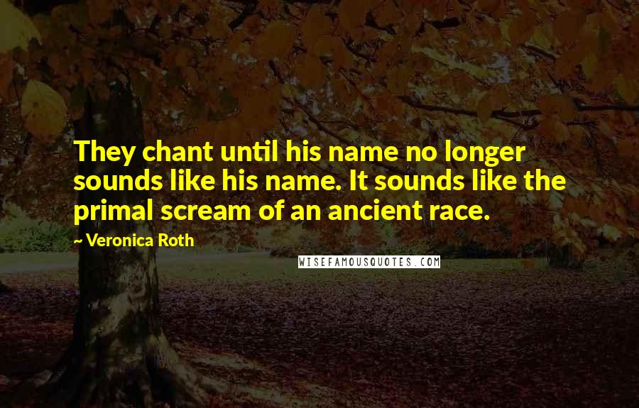 Veronica Roth Quotes: They chant until his name no longer sounds like his name. It sounds like the primal scream of an ancient race.