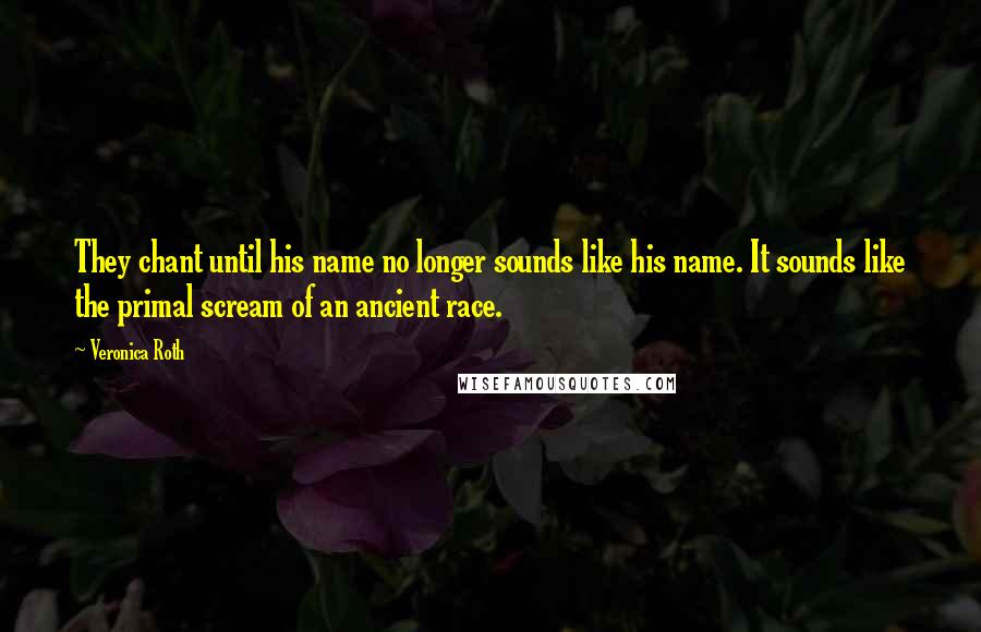 Veronica Roth Quotes: They chant until his name no longer sounds like his name. It sounds like the primal scream of an ancient race.