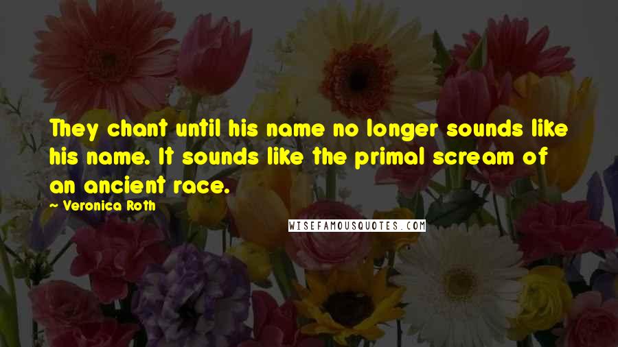 Veronica Roth Quotes: They chant until his name no longer sounds like his name. It sounds like the primal scream of an ancient race.