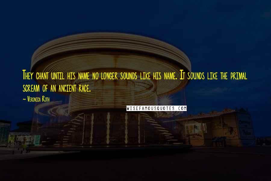 Veronica Roth Quotes: They chant until his name no longer sounds like his name. It sounds like the primal scream of an ancient race.