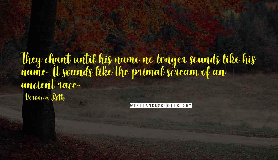 Veronica Roth Quotes: They chant until his name no longer sounds like his name. It sounds like the primal scream of an ancient race.