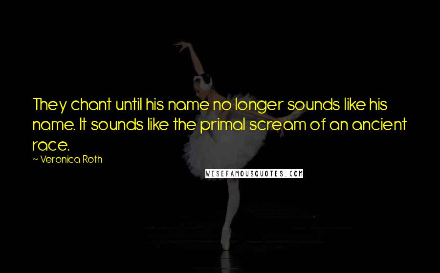 Veronica Roth Quotes: They chant until his name no longer sounds like his name. It sounds like the primal scream of an ancient race.