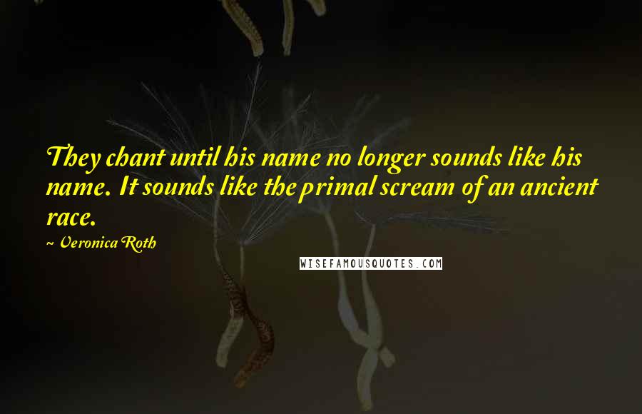 Veronica Roth Quotes: They chant until his name no longer sounds like his name. It sounds like the primal scream of an ancient race.