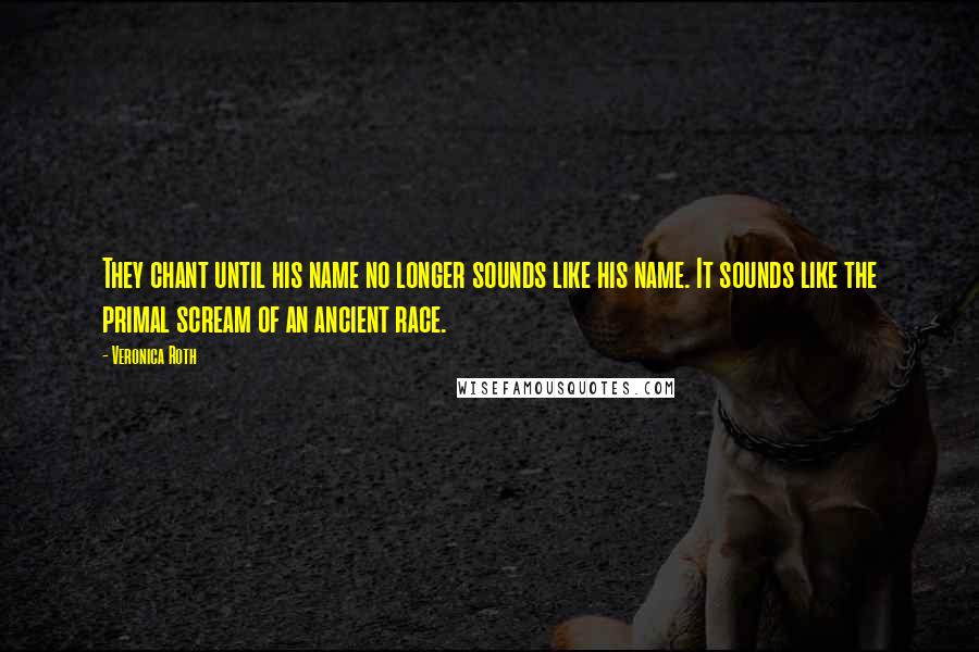 Veronica Roth Quotes: They chant until his name no longer sounds like his name. It sounds like the primal scream of an ancient race.