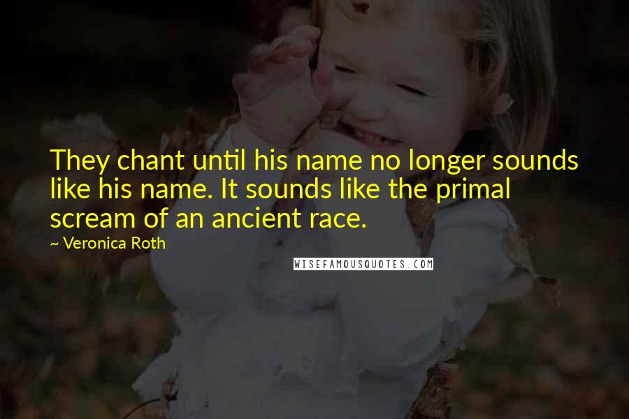 Veronica Roth Quotes: They chant until his name no longer sounds like his name. It sounds like the primal scream of an ancient race.