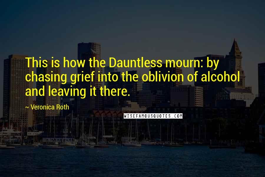 Veronica Roth Quotes: This is how the Dauntless mourn: by chasing grief into the oblivion of alcohol and leaving it there.