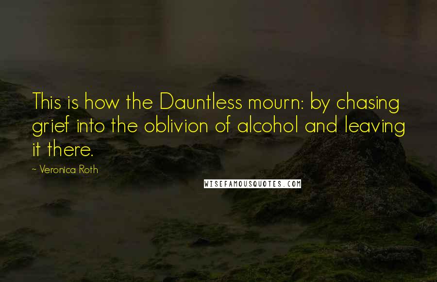 Veronica Roth Quotes: This is how the Dauntless mourn: by chasing grief into the oblivion of alcohol and leaving it there.