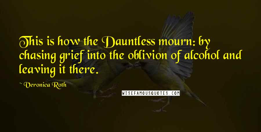Veronica Roth Quotes: This is how the Dauntless mourn: by chasing grief into the oblivion of alcohol and leaving it there.