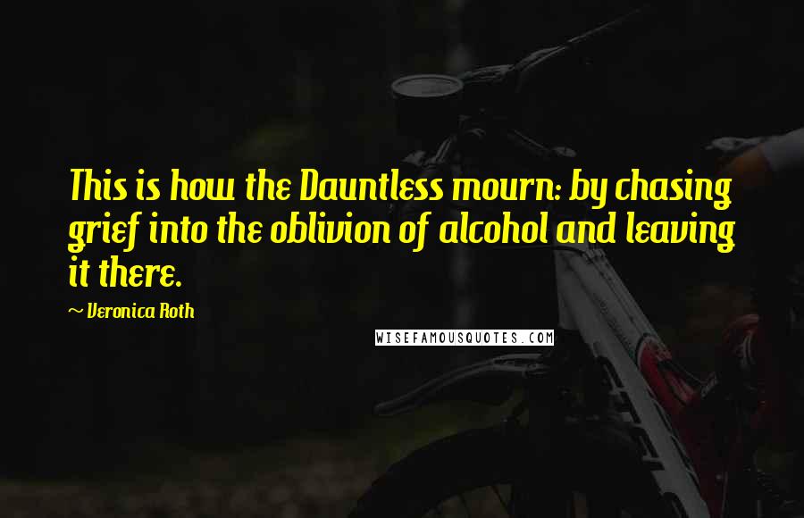 Veronica Roth Quotes: This is how the Dauntless mourn: by chasing grief into the oblivion of alcohol and leaving it there.