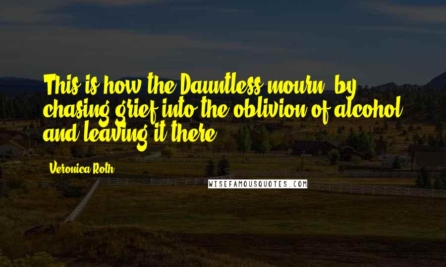 Veronica Roth Quotes: This is how the Dauntless mourn: by chasing grief into the oblivion of alcohol and leaving it there.