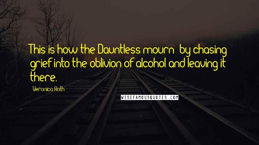Veronica Roth Quotes: This is how the Dauntless mourn: by chasing grief into the oblivion of alcohol and leaving it there.