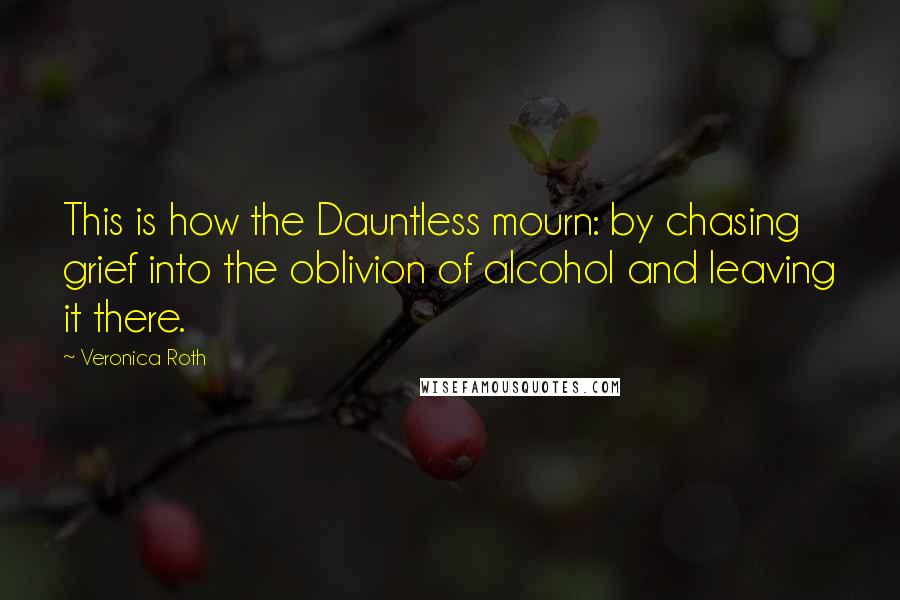 Veronica Roth Quotes: This is how the Dauntless mourn: by chasing grief into the oblivion of alcohol and leaving it there.