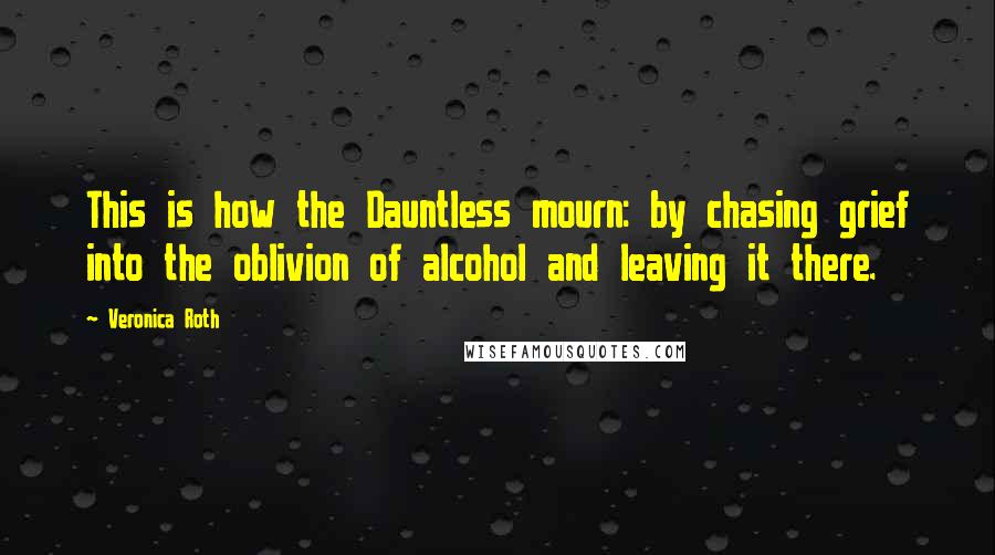 Veronica Roth Quotes: This is how the Dauntless mourn: by chasing grief into the oblivion of alcohol and leaving it there.