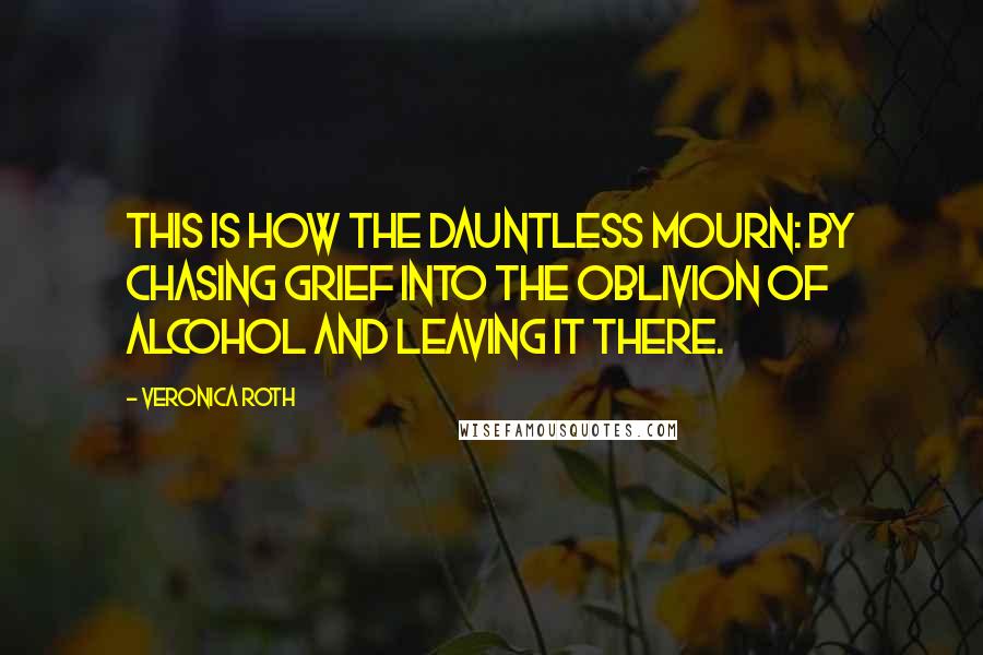 Veronica Roth Quotes: This is how the Dauntless mourn: by chasing grief into the oblivion of alcohol and leaving it there.