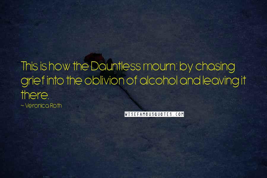 Veronica Roth Quotes: This is how the Dauntless mourn: by chasing grief into the oblivion of alcohol and leaving it there.