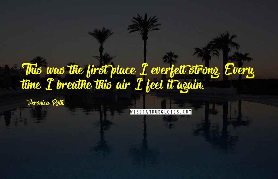 Veronica Roth Quotes: This was the first place I everfelt strong. Every time I breathe this air I feel it again.