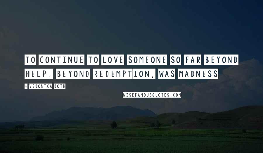 Veronica Roth Quotes: To continue to love someone so far beyond help, beyond redemption, was madness