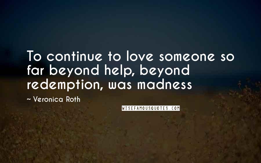 Veronica Roth Quotes: To continue to love someone so far beyond help, beyond redemption, was madness