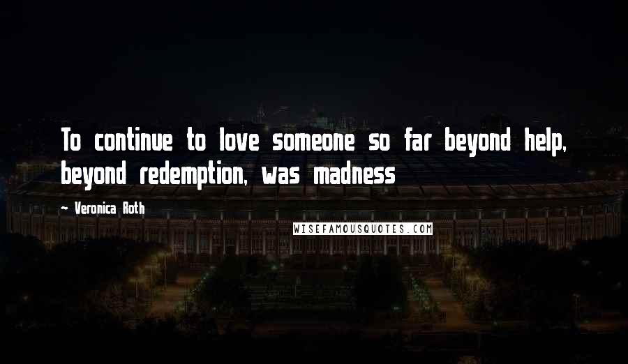 Veronica Roth Quotes: To continue to love someone so far beyond help, beyond redemption, was madness