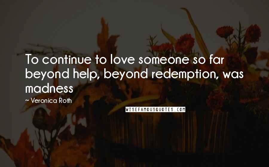 Veronica Roth Quotes: To continue to love someone so far beyond help, beyond redemption, was madness