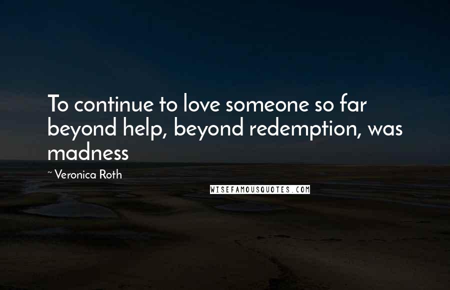 Veronica Roth Quotes: To continue to love someone so far beyond help, beyond redemption, was madness
