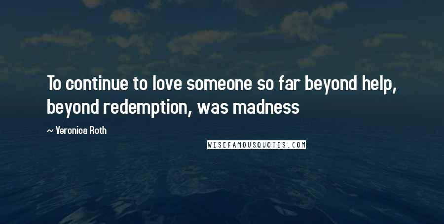 Veronica Roth Quotes: To continue to love someone so far beyond help, beyond redemption, was madness